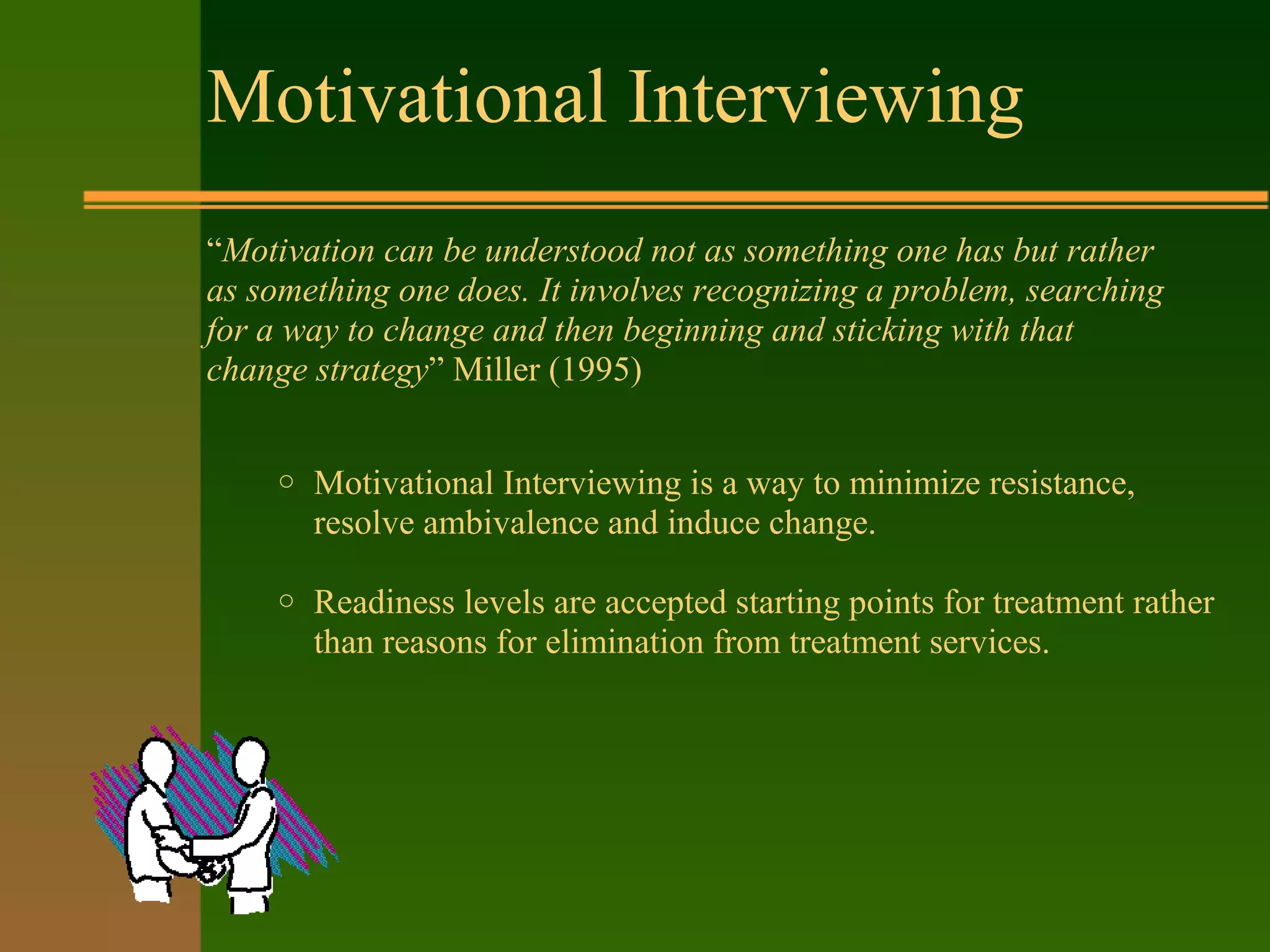 Motivational Interviewing
“Motivation can be understood not as something one has but rather
as something one does. It involves recognizing a problem, searching
for a way to change and then beginning and sticking with that
change strategy” Miller (1995)
o Motivational Interviewing is a way to minimize resistance,
resolve ambivalence and induce change.
o Readiness levels are accepted starting points for treatment rather
than reasons for elimination from treatment services.
 
