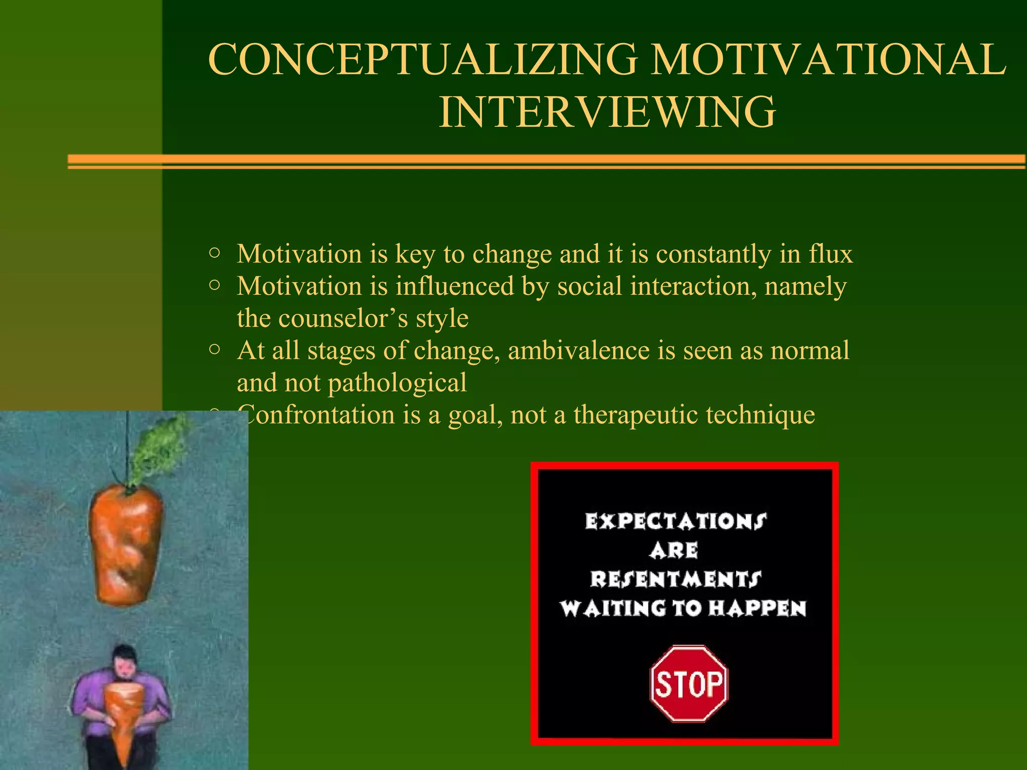 o Motivation is key to change and it is constantly in flux
o Motivation is influenced by social interaction, namely
the counselor’s style
o At all stages of change, ambivalence is seen as normal
and not pathological
o Confrontation is a goal, not a therapeutic technique
CONCEPTUALIZING MOTIVATIONAL
INTERVIEWING
 