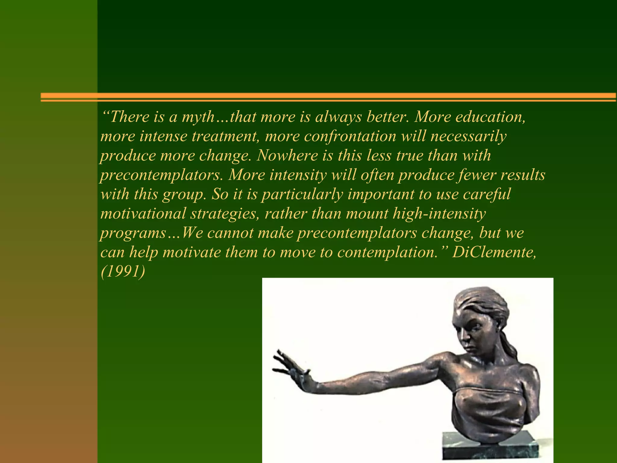 “There is a myth…that more is always better. More education,
more intense treatment, more confrontation will necessarily
produce more change. Nowhere is this less true than with
precontemplators. More intensity will often produce fewer results
with this group. So it is particularly important to use careful
motivational strategies, rather than mount high-intensity
programs…We cannot make precontemplators change, but we
can help motivate them to move to contemplation.” DiClemente,
(1991)
 