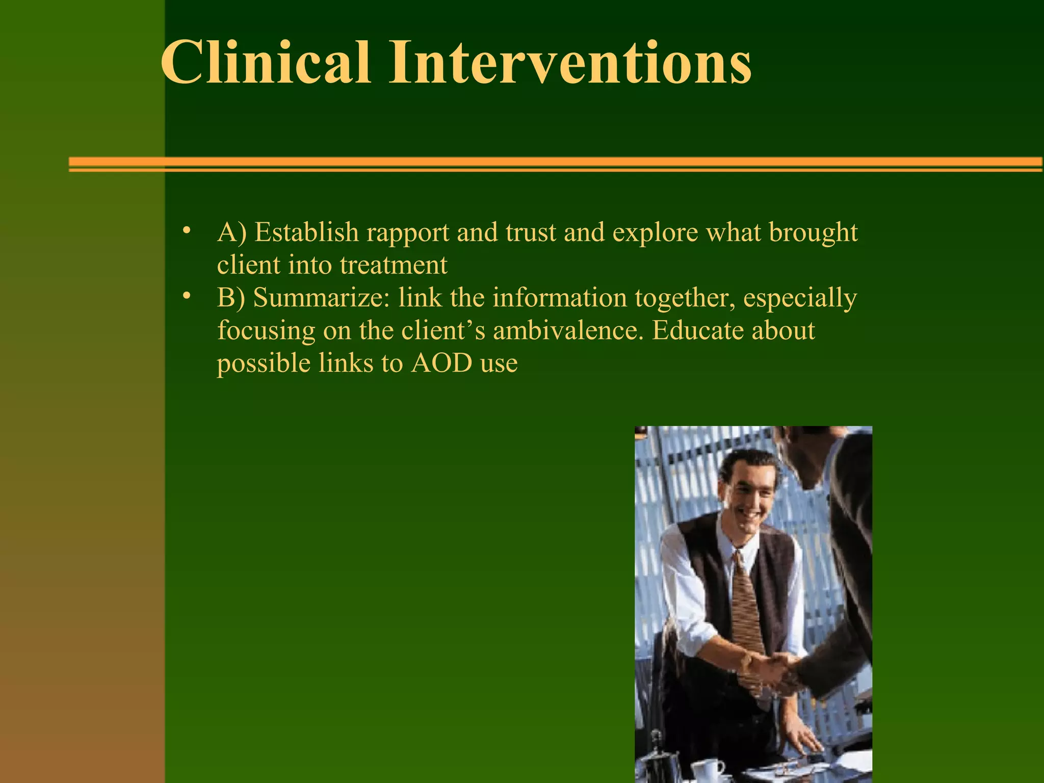 Clinical Interventions
• A) Establish rapport and trust and explore what brought
client into treatment
• B) Summarize: link the information together, especially
focusing on the client’s ambivalence. Educate about
possible links to AOD use
 