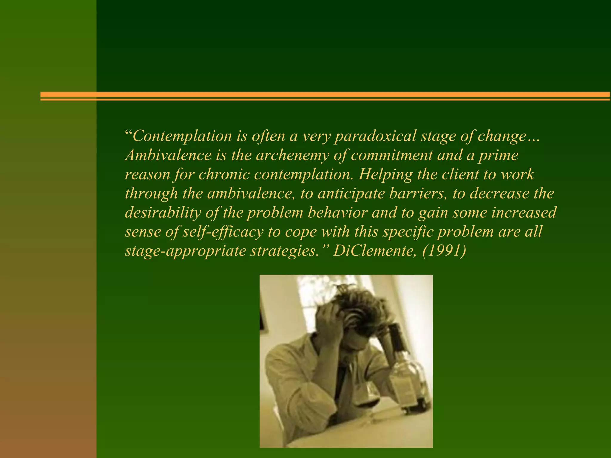 “Contemplation is often a very paradoxical stage of change…
Ambivalence is the archenemy of commitment and a prime
reason for chronic contemplation. Helping the client to work
through the ambivalence, to anticipate barriers, to decrease the
desirability of the problem behavior and to gain some increased
sense of self-efficacy to cope with this specific problem are all
stage-appropriate strategies.” DiClemente, (1991)
 