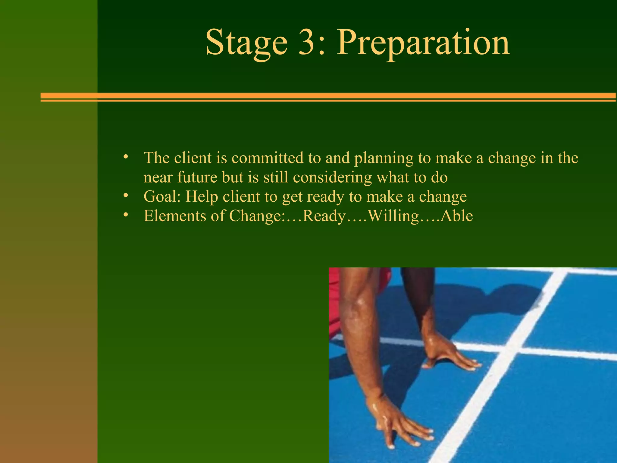 Stage 3: Preparation
• The client is committed to and planning to make a change in the
near future but is still considering what to do
• Goal: Help client to get ready to make a change
• Elements of Change:…Ready….Willing….Able
 