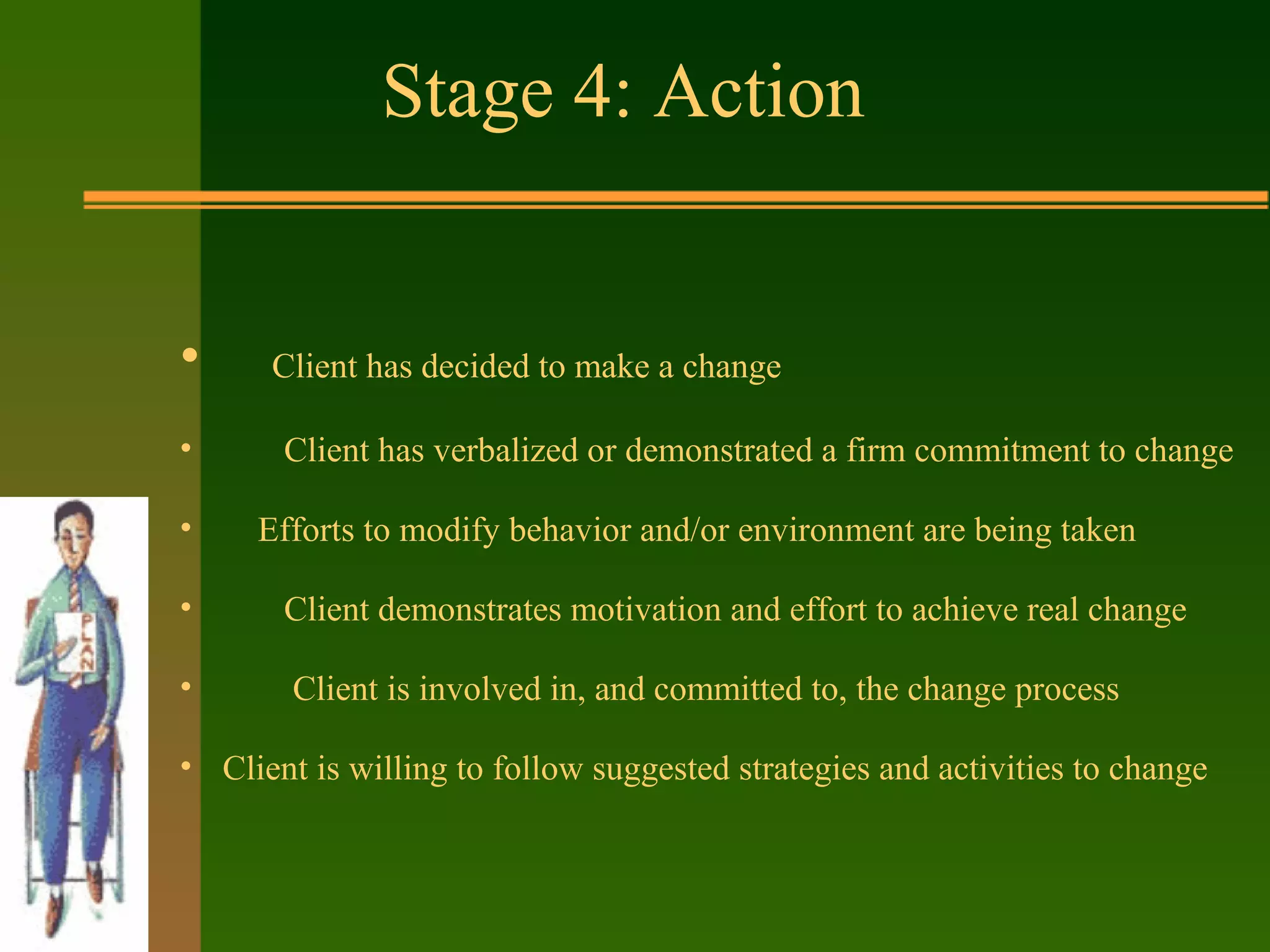 Stage 4: Action
• Client has decided to make a change
• Client has verbalized or demonstrated a firm commitment to change
• Efforts to modify behavior and/or environment are being taken
• Client demonstrates motivation and effort to achieve real change
• Client is involved in, and committed to, the change process
• Client is willing to follow suggested strategies and activities to change
 