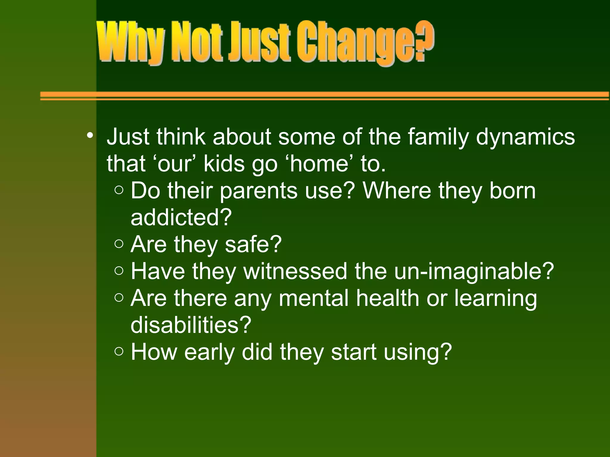 • Just think about some of the family dynamics
that ‘our’ kids go ‘home’ to.
o Do their parents use? Where they born
addicted?
o Are they safe?
o Have they witnessed the un-imaginable?
o Are there any mental health or learning
disabilities?
o How early did they start using?
 