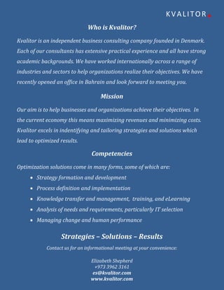 KVALITOR+
                              Who is Kvalitor?
Kvalitor is an independent business consulting company founded in Denmark.
Each of our consultants has extensive practical experience and all have strong
academic backgrounds. We have worked internationally across a range of
industries and sectors to help organizations realize their objectives. We have
recently opened an office in Bahrain and look forward to meeting you.

                                    Mission
Our aim is to help businesses and organizations achieve their objectives. In
the current economy this means maximizing revenues and minimizing costs.
Kvalitor excels in indentifying and tailoring strategies and solutions which
lead to optimized results.

                                Competencies
Optimization solutions come in many forms, some of which are:
      Strategy formation and development
      Process definition and implementation
      Knowledge transfer and management, training, and eLearning
      Analysis of needs and requirements, particularly IT selection
      Managing change and human performance

                  Strategies – Solutions – Results
            Contact us for an informational meeting at your convenience:

                                Elizabeth Shepherd
                                 +973 3962 3161
                                es@kvalitor.com
                                www.kvalitor.com
 