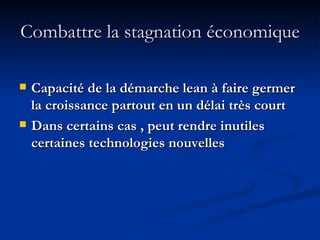 Combattre la stagnation économique Capacité de la démarche lean à faire germer la croissance partout en un délai très court Dans certains cas , peut rendre inutiles certaines technologies nouvelles 