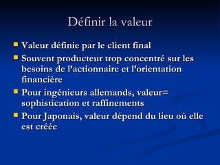 Définir la valeur Valeur définie par le client final  Souvent producteur trop concentré sur les besoins de l’actionnaire et l’orientation financière Pour ingénieurs allemands, valeur= sophistication et raffinements Pour Japonais, valeur dépend du lieu où elle est créée 