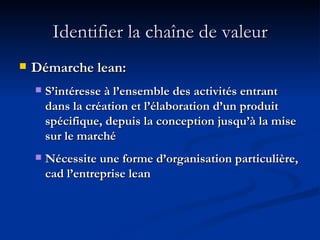 Identifier la chaîne de valeur Démarche lean: S’intéresse à l’ensemble des activités entrant dans la création et l’élaboration d’un produit spécifique, depuis la conception jusqu’à la mise sur le marché Nécessite une forme d’organisation particulière, cad l’entreprise lean 