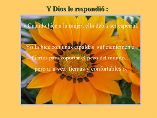 Y Dios le respondió : « Cuando hice a la mujer, ella debía ser especial. Yo la hice con unas espaldas  suficientemente  fuertes para soportar el peso del mundo… pero a la vez  tiernas y confortables ». 