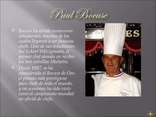 Bocuse ha tenido numerosos estudiantes, muchos de los cuales llegaron a ser famosos chefs. Uno de sus estudiantes fue Eckart Witzigmann, el primer chef alemán en recibir las tres estrellas Michelín. Desde 1987, se ha considerado el Bocuse de Oro el premio más prestigioso para chefs de todo el mundo, y en ocasiones ha sido visto como el campeonato mundial no oficial de chefs. 