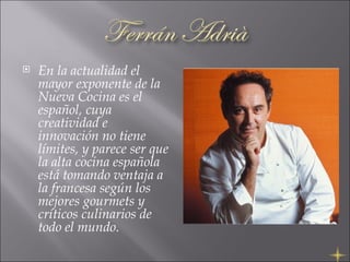 En la actualidad el mayor exponente de la Nueva Cocina es el español, cuya creatividad e innovación no tiene límites, y parece ser que la alta cocina española está tomando ventaja a la francesa según los mejores gourmets y críticos culinarios de todo el mundo.  