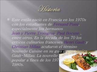 Este estilo nació en Francia en los 1970s con los estudiantes de  Fernand Point , especialmente los hermanos  Jean y Pierre Troisgros ,  Paul Bocuse  , entre otros. En la década de los 70 los críticos culinarios franceses  Henri Gault  y  Christian Millau  acuñaron el término Nouvelle Cuisine en su guía gastronómica Gault-Millau. La nouvelle cuisine se hizo popular a fines de los 1970s y en los 1980s. 