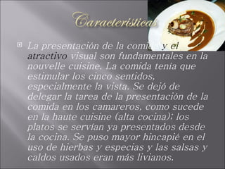 La presentación de la comida  y el atractivo  visual son fundamentales en la nouvelle cuisine. La comida tenía que estimular los cinco sentidos, especialmente la vista. Se dejó de delegar la tarea de la presentación de la comida en los camareros, como sucede en la haute cuisine (alta cocina); los platos se servían ya presentados desde la cocina. Se puso mayor hincapié en el uso de hierbas y especias y las salsas y caldos usados eran más livianos.  