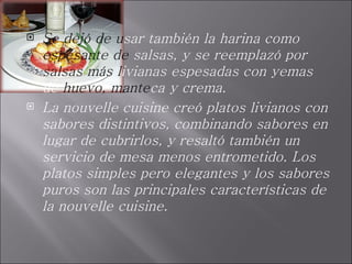 Se dejó de u sar también la harina como  espesante de  salsas, y se reemplazó por  salsas más l ivianas espesadas con yemas de  huevo, mante ca y crema.  La nouvelle cuisine creó platos livianos con sabores distintivos, combinando sabores en lugar de cubrirlos, y resaltó también un servicio de mesa menos entrometido. Los platos simples pero elegantes y los sabores puros son las principales características de la nouvelle cuisine. 