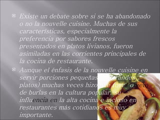 Existe un debate sobre si se ha abandonado o no la nouvelle cuisine. Muchas de sus características, especialmente la preferencia por sabores frescos presentados en platos livianos, fueron asimiladas en las corrientes principales de la cocina de restaurante.  Aunque el énfasis de la nouvelle cuisine en servir porciones pequeñas (en grandes platos) muchas veces hizo que fuer a  o bjeto  de burlas en la cultura popular, su influ encia en  la alta cocina e   incluso en restaurantes más cotidianos es muy importante. 