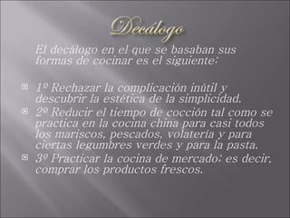 El decálogo en el que se basaban sus formas de cocinar es el siguiente: 1º Rechazar la complicación inútil y descubrir la estética de la simplicidad. 2º Reducir el tiempo de cocción tal como se practica en la cocina china para casi todos los mariscos, pescados, volatería y para ciertas legumbres verdes y para la pasta. 3º Practicar la cocina de mercado; es decir, comprar los productos frescos. 