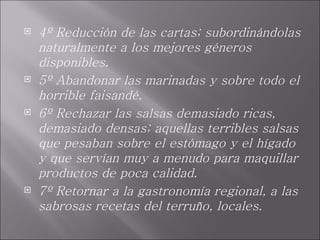 4º Reducción de las cartas; subordinándolas naturalmente a los mejores géneros disponibles. 5º Abandonar las marinadas y sobre todo el horrible faisandé. 6º Rechazar las salsas demasiado ricas, demasiado densas; aquellas terribles salsas que pesaban sobre el estómago y el hígado y que servían muy a menudo para maquillar productos de poca calidad. 7º Retornar a la gastronomía regional, a las sabrosas recetas del terruño, locales. 