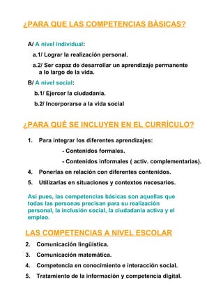 ¿PARA QUE LAS COMPETENCIAS BÁSICAS? A/  A nivel individual : a.1/ Lograr la realización personal. a.2/ Ser capaz de desarrollar un aprendizaje permanente a lo largo de la vida. B/  A nivel social : b.1/ Ejercer la ciudadanía. b.2/ Incorporarse a la vida social ¿PARA QUÉ SE INCLUYEN EN EL CURRÍCULO? Para integrar los diferentes aprendizajes: - Contenidos formales. - Contenidos informales ( activ. complementarias). Ponerlas en relación con diferentes contenidos. Utilizarlas en situaciones y contextos necesarios. Así pues, las competencias básicas son aquellas que todas las personas precisan para su realización personal, la inclusión social, la ciudadanía activa y el empleo. LAS COMPETENCIAS A NIVEL ESCOLAR Comunicación lingüística. Comunicación matemática. Competencia en conocimiento e interacción social. Tratamiento de la información y competencia digital. 