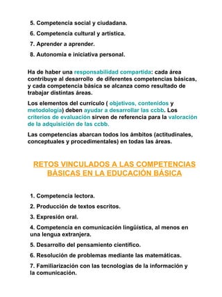 5. Competencia social y ciudadana. 6. Competencia cultural y artística. 7. Aprender a aprender. 8. Autonomía e iniciativa personal. Ha de haber una  responsabilidad compartida : cada área contribuye al desarrollo  de diferentes competencias básicas, y cada competencia básica se alcanza como resultado de trabajar distintas áreas. Los elementos del currículo (  objetivos, contenidos  y  metodología ) deben  ayudar a desarrollar las ccbb . Los  criterios de evaluación  sirven de referencia para la  valoración de la adquisición de las ccbb. Las competencias abarcan todos los ámbitos (actitudinales, conceptuales y procedimentales) en todas las áreas. RETOS VINCULADOS A LAS COMPETENCIAS BÁSICAS EN LA EDUCACIÓN BÁSICA 1. Competencia lectora. 2. Producción de textos escritos. 3. Expresión oral. 4. Competencia en comunicación lingüística, al menos en una lengua extranjera. 5. Desarrollo del pensamiento científico. 6. Resolución de problemas mediante las matemáticas. 7. Familiarización con las tecnologías de la información y la comunicación. 