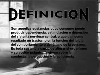 DEFINICION Son aquellas sustancias cuyo consumo puede producir dependencia, estimulación o depresión del sistema nervioso central, o que dan como resultado un trastorno en la función del juicio, del comportamiento o del ánimo de la persona. Es toda sustancia capaz de alterar el organismo y su acción psíquica la ejerce sobre la conducta, la percepción y la conciencia.   