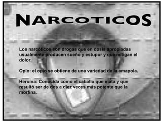 NARCOTICOS Los narcóticos son drogas que en dosis apropiadas usualmente producen sueño y estupor y que mitigan el dolor.  Opio: el opio se obtiene de una variedad de la amapola. Heroína: Conocida como el caballo que mata y que resultó ser de dos a diez veces más potente que la morfina.     