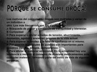 Los motivos del consumo de drogas son múltiples y varían de un individuo a otro. Los más frecuentes son los siguientes: 􀂾  Búsqueda de placer y sensación de tranquilidad y bienestar. 􀂾  Curiosidad 􀂾  Para superar o aliviar estados de tensión, aburrimiento, depresión, agobio y ansiedad, propios de la vida actual. 􀂾  Para superar la timidez y la falta de confianza en sí mismo. 􀂾  Por presión al consumo de quienes son importantes para nosotros (familia, amigos, compañeros). 􀂾  Para aliviar el malestar emocional. En la actualidad hay una tendencia a recurrir al consumo de diversos medicamentos ante cualquier malestar, formando parte del estilo de vida de algunas personas. PORQUE SE CONSUME DROGA? 
