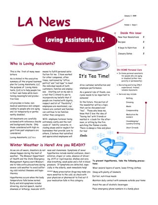LA News
                                                                                                                          January 2, 2009




                                                                                                                          Volume 1, Issue 1




                                                                                                                      Inside this issue:
                                                                                                                                                  2
                                                                                                                   New Year Resolutions
                                      Loving Assistants, LLC                                                                                      2
                                                                                                                   Recipes

                                                                                                                                                  2
                                                                                                                   4 keys to Nutrition

                                                                                                                                                  2
                                                                                                                   January Dates




Who is Loving Assistants?
                                                                                                                  IN-HOME Personal Care
This is the first of many news-    means to fulfill personal satis-
                                                                                                                   In-Home personal assistants

                                                                       It’s Tea Time!
                                   faction for me. I have worked
letters.
                                                                                                                       for people who are aging
                                   for other companies, often                                                          or disabled (either tem-
As is stated in the executive
                                   times, restrained by “office                                                        porarily or permanently)
summary of the original business
                                   politics” and “red tape” to meet
plan for Loving Assistants, LLC,                                        drive customer satisfaction and            Recruiting and hiring ONLY
                                   the individual needs of both
the purpose of Loving Assis-                                                                                           experienced, trained,
                                                                        employee performance.
                                   customers, families and employ-
tants, (LA) is to help people live                                                                                     reliable Assistants
                                   ees. Starting out on my own is       As a general rule of thumb, eve-
in their own home while main-                                                                                      Services may include:
                                   a tool that I intend to use to       ryone needs to be important to
taining meaningful and produc-
                                   incorporate my beliefs that if       someone!                                             Bathing
tive lives.
                                   people are treated with dignity,
                                                                        In the future, this section of                       Dressing
LA provides in-home, non-          respect and bit of “flexibility”,
                                                                        the newsletter will be a topic
medical assistance and compan- employees are maintained, cus-                                                                Meals
                                                                        that can be discussed over
ionship to people who are aging tomers are content and families
                                                                        “tea”. Those who know me,                            Companionship
and /or temporarily or perma-      can continue to be families
                                                                        know that I love the idea of
nently disabled .                                                                                                            Medication Re
                                   rather than caregivers.
                                                                        “having tea” with friends or                         minders
All Assistants are carefully      With employee turnover being          nestled in a book for the after-
                                                                                                                             Housekeeping/
screened with reference checks    extremely costly and the root         noon, or sitting by the fire
                                                                                                                             Laundry/Ironing
and background checks. Only       cause of liability concerns, in-      watching the flames crackle.
those considered with high re-    cluding abuse and/or neglect for                                                           Short Errands
                                                                        There is always a time and place
gard from past employers are      businesses that provide care to       for tea!
considered.                       others, I believe that satisfied
                                                                        Linda
                                  and appreciated employees will
Loving Assistants, LLC is a


Winter Weather is Here!! Are you READY?
As we are all aware, disasters do not   ness and clumsiness. Symptoms of sever
always happen during the best of        hypothermia include mental confusion, disori-
weather. The Missouri Department        entation, stupor or coma, absence of shiver-
of Health and the State Emergency       ing, stiff or rigid muscles, shallow and very
                                        slow breathing, weak pulse and a fall in blood To prevent Hypothermia, take the following precau-
Management Agency warn Missouri-
                                                                                       tions:
ans to take extra precautions during    pressure. If symptoms are detected, espe-
severe cold weather to avoid suffer-    cially in the elderly, seek immediate help!    Wear several layers of warm, loose fitting clothes
ing cold-related illnesses and hypo-
                                        ***** Many prescription drugs may make you    Sleep with plenty of blankets
thermia.
                                        more sensitive to the cold, so check with
                                                                                      Eat hot, nutritious meals
Hypothermia occurs when the body        your physician or pharmacist to find out if
temperature falls below normal.                                                       Maintain daily contact with someone outside your home
                                        your medication falls in this category.
Early and mild symptoms include:
                                                                                      Avoid the use of alcoholic beverages
shivering, slurred speech, mental
                                                                                      Place emergency phone numbers in a handy place
slowness or lethargy, muscular stiff-
 