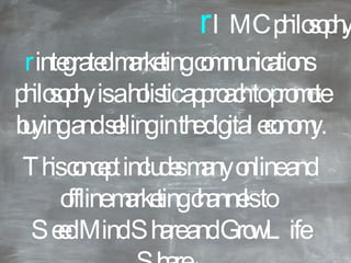 r  IMC philosophy r  integrated marketing communications philosophy is a holistic approach to promote buying and selling in the digital economy. This concept includes many online and offline marketing channels to  Seed Mind Share and Grow Life Share ™ . 
