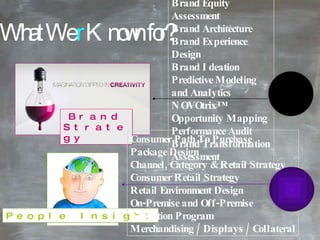 What We  r  Known for? Brand Strategy   Brand Experience Audit Brand Equity Assessment Brand Architecture Brand Experience Design Brand Ideation Predictive Modeling and Analytics NOVOtrix ™  Opportunity Mapping Performance Audit Brand Transformation Assessment People Insight Consumer Path To Purchase Package Design Channel, Category & Retail Strategy Consumer Retail Strategy Retail Environment Design On-Premise and Off-Premise Activation Program Merchandising / Displays / Collateral 