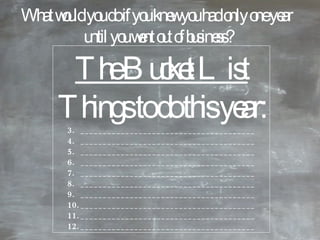 The Bucket List Things to do this year: _______________________________________ _______________________________________ _______________________________________ _______________________________________ _______________________________________ _______________________________________ _______________________________________ _______________________________________ _______________________________________ _______________________________________ What would you do if you knew you had only one year  until you went out of business? 