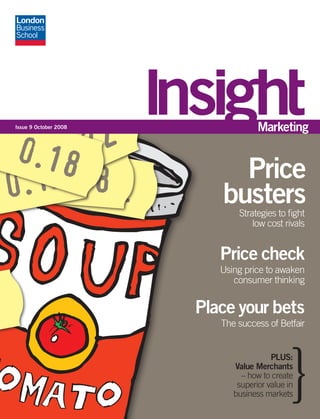 Marketing
      22
Issue 9 October 2008




0.18 .
    0                       Price
 .10.0.8 2
   812
0                         busters
                              Strategies to fight
                                  low cost rivals


                          Price check
                          Using price to awaken
                             consumer thinking


                       Place your bets
                          The success of Betfair


                                        PLUS:
                             Value Merchants
                               – how to create
                              superior value in
                             business markets
 