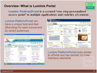 Overview: What is Luminis Portal Luminis Platform/Portal  can have a unique look-and-feel (Branding) for each school and its varied audiences. Luminis Platform/Portal  looks similar to uPortal and has familiar UI (User Interface) elements Luminis Platform/Portal  is a secured “one stop personalized access point” to multiple applications and varieties of content. 