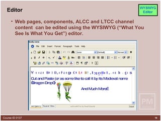 Editor Web pages, components, ALCC and LTCC channel content  can be edited using the WYSIWYG (“What You See Is What You Get”) editor .  Y o u c a n B O h g e , n C O I a d m d k D L l a i c a n R O L , S y H p e r Cut and Paste (or as some like to call it by its Medieval name “Dragon Drop”) g e s And Much More… , 