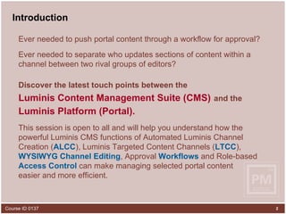 Ever needed to push portal content through a workflow for approval?  Ever needed to separate who updates sections of content within a channel between two rival groups of editors?  Discover the latest touch points between the   Luminis Content Management Suite (CMS)   and the   Luminis Platform (Portal).   This session is open to all and will help you understand how the powerful Luminis CMS functions of Automated Luminis Channel Creation ( ALCC ), Luminis Targeted Content Channels ( LTCC ),  WYSIWYG Channel Editing , Approval  Workflows  and Role-based  Access Control  can make managing selected portal content  easier and more efficient. Introduction 