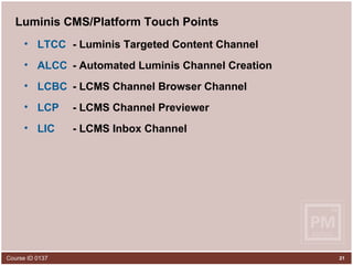 Luminis CMS/Platform Touch Points LTCC   - Luminis Targeted Content Channel ALCC   - Automated Luminis Channel Creation LCBC   - LCMS Channel Browser Channel LCP   - LCMS Channel Previewer LIC   - LCMS Inbox Channel 