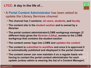 LTCC:  A day in the life of… A  Portal Content Administrator  has been asked to update the Library Services channel The channel has 3 sections:  all users ,  students , and  faculty The content sits in the  student section  and is owned by a librarian The portal content administrator/LCMS workgroup manager  (2 different hats)  gives the  librarian (Libby),  access to the LCMS workgroup that contains the student section  The content owner logs into LCMS and  updates the content The content is  submitted to workflow  and once it is approved it is automatically published and displayed in the portal channel The content owner can now maintain it on a regular basis w/o having to contact the portal content administrator for each update  (unless admin is wearing the hat of a Content Manager ). 