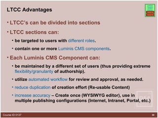 LTCC Advantages LTCC’s can be divided into sections   LTCC sections can: be targeted to users with  different roles .  contain one or more  Luminis CMS components . Each Luminis CMS Component can: be maintained by a different set of users (thus providing extreme  flexibility/granularity  of authorship). utilize  automated workflow  for review and approval, as needed. reduce duplication  of creation effort (Re-usable Content) increase accuracy  – Create once (WYSIWYG editor), use in multiple publishing configurations (Internet, Intranet, Portal, etc.) 