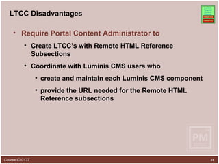 LTCC Disadvantages Require Portal Content Administrator to Create LTCC’s with Remote HTML Reference Subsections Coordinate with Luminis CMS users who create and maintain each Luminis CMS component provide the URL needed for the Remote HTML Reference subsections 