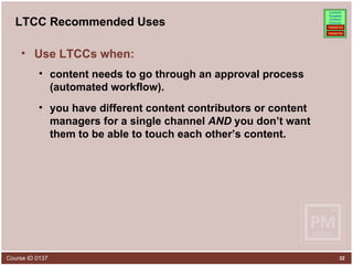 LTCC Recommended Uses Use LTCCs when: content needs to go through an approval process (automated workflow). you have different content contributors or content managers for a single channel  AND  you don’t want them to be able to touch each other’s content.  