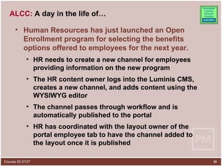 ALCC:  A day in the life of… Human Resources has just launched an Open Enrollment program for selecting the benefits options offered to employees for the next year. HR needs to create a new channel for employees providing information on the new program The HR content owner logs into the Luminis CMS, creates a new channel, and adds content using the WYSIWYG editor The channel passes through workflow and is automatically published to the portal HR has coordinated with the layout owner of the portal employee tab to have the channel added to the layout once it is published 