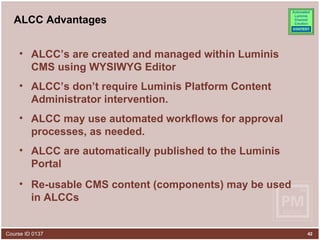 ALCC Advantages ALCC’s are created and managed within Luminis CMS using WYSIWYG Editor ALCC’s don’t require Luminis Platform Content Administrator intervention. ALCC may use automated workflows for approval processes, as needed. ALCC are automatically published to the Luminis Portal Re-usable CMS content (components) may be used in ALCCs 