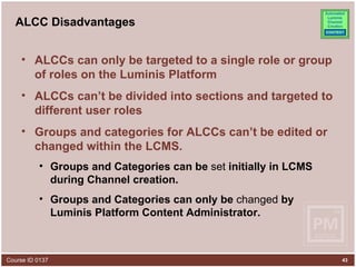 ALCC Disadvantages ALCCs can only be targeted to a single role or group of roles on the Luminis Platform ALCCs can’t be divided into sections and targeted to different user roles Groups and categories for ALCCs can’t be edited or changed within the LCMS.  Groups and Categories can be  set  initially in LCMS during Channel creation. Groups and Categories can only be  changed  by Luminis Platform Content Administrator. 