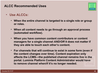 ALCC Recommended Uses Use ALCCs: When the entire channel is targeted to a single role or group or roles. When all content needs to go through an approval process (automated workflow). When you have common content contributors or content managers for a single channel  AND/OR  it does not matter if they are able to touch each other’s content.  For channels that will continue to exist in some form (even if the content changes over time). Content expiration only affects the LCMS—the published channel remains live in the portal. Luminis Platform Content Administrator would have to remove channel when/if it’s no longer needed. 