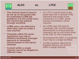 ALCC  vs.  LTCC The channel doesn’t have to be set up on the portal side. An automated LCMS job publishes it to the portal once the channel has passed through workflow.  LCMS users can determine when they want to create a new channel. Channels within the same workgroup can map to different workflows (manager approval or immediate launch) based on the layout selected.  Content within a single channel cannot be targeted to different roles. An LTCC must be built on the portal side with a remote HTML reference that points to the component on LCMS. Some manual coordination will be required.  An LCMS user will need to coordinate with a portal content administrator to ensure that the channel is set up and inform them of the URL for the component.  All components within a workgroup must map to a single workflow.  Content sections allowing for targeted delivery can be built within a single channel. 