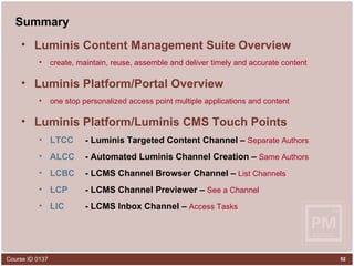 Summary Luminis Content Management Suite Overview create, maintain, reuse, assemble and deliver timely and accurate content Luminis Platform/Portal Overview one stop personalized access point multiple applications and content Luminis Platform/Luminis CMS Touch Points LTCC - Luminis Targeted Content Channel –  Separate Authors ALCC   - Automated Luminis Channel Creation –  Same Authors LCBC   - LCMS Channel Browser Channel –  List Channels LCP   - LCMS Channel Previewer –  See a Channel LIC   - LCMS Inbox Channel –  Access Tasks 