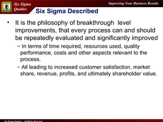 It is the philosophy of breakthrough  level improvements, that every process can and should be repeatedly evaluated and significantly improved In terms of time required, resources used, quality performance, costs and other aspects relevant to the process. All leading to increased customer satisfaction, market share, revenue, profits, and ultimately shareholder value. Six Sigma Described 