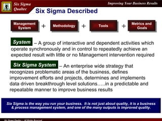Management System Methodology Metrics and  Goals Tools + + + Six Sigma Described Six Sigma is the way you run your business.  It is not just about quality, it is a business & process management system, and one of the many outputs is improved quality.   –  A group of interactive and dependent activities which operate synchronously and in control to repeatedly achieve an expected result with little or no Management intervention required System –  An enterprise wide strategy that recognizes problematic areas of the business, defines improvement efforts and projects, determines and implements data driven breakthrough level solutions…..in a predictable and repeatable manner to improve business results Six Sigma System 
