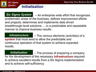 Initialization   –  An enterprise wide effort that recognizes problematic areas of the business, defines improvement efforts and projects, determines and implements data driven breakthrough level solutions…..in a predictable and repeatable manner to improve business results Six Sigma System –  The process of preparing a company for the development of the necessary  infrastructure  required to achieve excellent results from a Six Sigma implementation and to achieve self-sufficiency  Initialization –  The various elements (activities) of a  system  that must exist to allow the predictable and continuous operation of that system to achieve expected results Infrastructure 