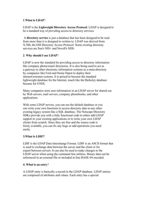 1.What is LDAP?

LDAP is the Lighweight Directory Access Protocol. LDAP is designed to
be a standard way of providing access to directory services.

 A directory service is just a database that has been designed to be read
from more than it is designed to written to. LDAP was derived from
X.500, the OSI Directory Access Protocol. Some existing directory
services are Sun's NIS+ and Novell's NDS.

2. Why should I use LDAP?

LDAP is now the standard for providing access to directory information
like company phone/email directories. It is also being used to act as
a gateway to other electronic information systems as a meta-directory
by companies like Ford and Home Depot to deploy their
intranet/extranet systems. It is poised to become the standard
lightweight database for the Internet, much like the Berkeley database
became for UNIX.

Many companies store user information in an LDAP server for shared use
by Web servers, mail servers, company phonebooks, and other
applications.

With some LDAP servers, you can use the default database or you
can write your own functions to access directory data in any other
existing legacy system like a SQL database. The Netscape Directory
SDKs provide you with a fully functional code to either add LDAP
support to your existing applications or to write your own LDAP
clients from scratch. Since they are free and the source code is
freely available, you can fix any bugs or add operations you need
easily.

3.What is LDIF?

LDIF is the LDAP Data Interchange Format. LDIF is an ASCII format that
is used to exchange data between the server and the client or for
export between servers. It can also be used to make changes to the
LDAP server when using the command line utilities. Binary data can be
referenced in an external file or included in-line BASE-64 encoded.

4. What is an entry?

A LDAP entry is basically a record in the LDAP database. LDAP entries
are composed of attributes and values. Each entry has a special
 