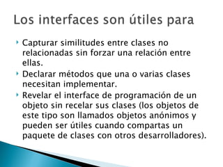 Capturar similitudes entre clases no relacionadas sin forzar una relación entre ellas.  Declarar métodos que una o varias clases necesitan implementar.  Revelar el interface de programación de un objeto sin recelar sus clases (los objetos de este tipo son llamados objetos anónimos y pueden ser útiles cuando compartas un paquete de clases con otros desarrolladores).  